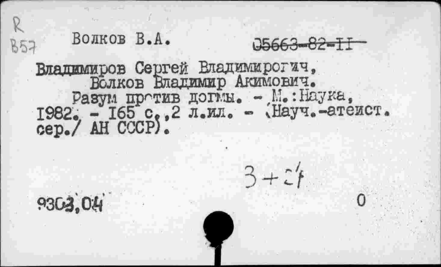 ﻿
Волков В.А.
05663-8г=Т±
Владимиров Сергей Владимирогич, Волков Владимир Акимович.
Разутл против догмы. -,М.: Наука, 1982. - 165 с.,2 л.ил. - кНауч.-атеист, сер./ АН СССР).
9303.0^
О